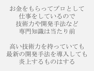 お金をもらってプロとして
仕事をしているので
技術力や開発手法など
専門知識は当たり前

高い技術力を持っていても
最新の開発手法を導入しても
炎上するものはする

 