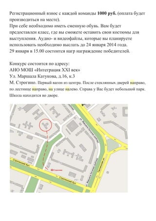Регистрационный взнос с каждой команды 1000 руб. (оплата будет
производиться на месте).
При себе необходимо иметь сменную обувь. Вам будет
предоставлен класс, где вы сможете оставить свои костюмы для
выступления. Аудио- и видеофайлы, которые вы планируете
использовать необходимо выслать до 24 января 2014 года.
29 января в 15.00 состоится нагр награждение победителей.
Конкурс состоится по адресу:
АНО МОШ «Интеграция XXI век»
Ул. Маршала Катукова, д.16, к.3
М. Строгино. Первый вагон из центра. После стеклянных дверей направо,
по лестнице направо, на улице налево. Справа у Вас будет небольшой парк.
Школа находится во дворе.

 