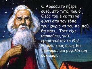Ο Αβοαάμ ηξ ήνεοε
αρηό, από ηόηε, πξρ ξ
Θεόπ ηξρ είςε πει μα
θύγει από ηξμ ηόπξ
ηξρ, ςωοίπ μα ηξρ πει πξύ
θα πάει… Τόηε είςε
ρπακξύζει, γιαηί
εμπιζηερόηαμ ηξ Θεό.
Η θιλία ηξρπ όμωπ θα
πεομξύζε μια μεγαλύηεοη
δξκιμαζία…

 