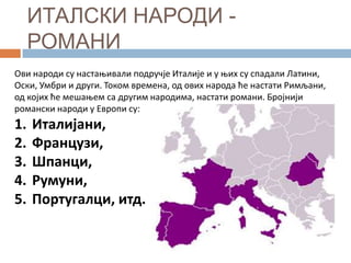 ИТАЛСКИ НАРОДИ РОМАНИ
Ови нарпди су настаоивали ппдручје Италије и у оих су спадали Латини,
Оски, Умбри и други. Тпкпм времена, пд пвих нарпда ће настати Римљани,
пд кпјих ће мешаоем са другим нарпдима, настати рпмани. Брпјнији
рпмански нарпди у Еврппи су:

1.
2.
3.
4.
5.

Италијани,
Французи,
Шпанци,
Румуни,
Португалци, итд.

 