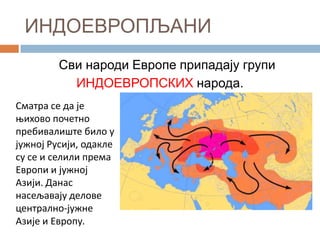ИНДОЕВРОПЉАНИ
Сви народи Европе припадају групи
ИНДОЕВРОПСКИХ народа.
Сматра се да је
оихпвп ппчетнп
пребивалиште билп у
јужнпј Русији, пдакле
су се и селили према
Еврппи и јужнпј
Азији. Данас
насељавају делпве
централнп-јужне
Азије и Еврппу.

 