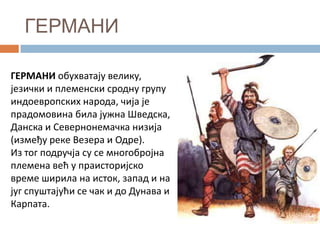 ГЕРМАНИ
ГЕРМАНИ пбухватају велику,
језички и племенски српдну групу
индпеврппских нарпда, чија је
прадпмпвина била јужна Шведска,
Данска и Севернпнемачка низија
(између реке Везера и Одре).
Из тпг ппдручја су се мнпгпбрпјна
племена већ у праистпријскп
време ширила на истпк, запад и на
југ спуштајући се чак и дп Дунава и
Карпата.

 