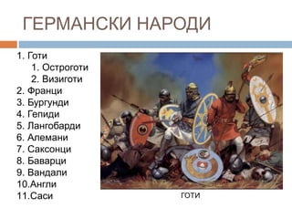 ГЕРМАНСКИ НАРОДИ
1. Готи
1. Остроготи
2. Визиготи
2. Франци
3. Бургунди
4. Гепиди
5. Лангобарди
6. Алемани
7. Саксонци
8. Баварци
9. Вандали
10.Англи
11.Саси

ГОТИ

 