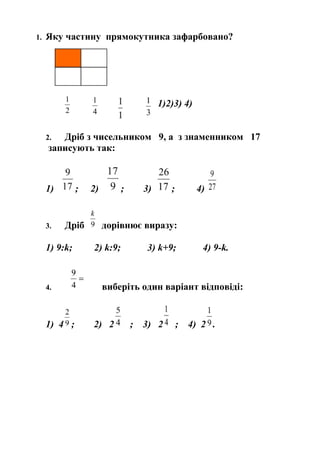 1.

Яку частину прямокутника зафарбовано?

1)2)3) 4)
Дріб з чисельником 9, а з знаменником 17
записують так:

2.

1)

;

3.

Дріб

1) 9:k;

4.

1) 4 ;

2)

;

3)

;

4)

дорівнює виразу:
2) k:9;

3) k+9;

4) 9-k.

виберіть один варіант відповіді:

2) 2

;

3) 2

;

4) 2 .

 