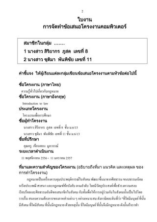 2

ใบงาน
การจัดทาข้อเสนอโครงงาȨอมพิวเตอร์
สมาชิกในกลุม .……
่
1 นางสาว สิรยากร ภูสด เลขที่ 8
ิ
2 นางสาว ชุตมา พันพิชย เลขที่ 11
ิ
ั
คาชีแจง ให้ผเรียนแต่ละกลุมเขียนข้อเสนอโครงงานตามหัวข้อต่อไปนี้
้
ู้
่
ชื่อโครงงาน (ภาษาไทย)

ความรู ้ทวไปเกี่ยวกับกฎหมาย
ั่

ชื่อโครงงาน (ภาษาอังกฤษ)

Introduction to law

ประเภทโครงงาน

โครงงานเพื่อการศึกษา

ชื่อผู้ทาโครงงาน

นางสาว สิ ริยากร ภูสด เลขที่ 8 ชั้น ม.6/13
นางสาว ชุติมา พันพิชย เลขที่ 11 ชั้น ม.6/13
ั

ชื่อทีปรึกษา
่

คุณครู เขือนทอง มูลวรรณ์

ระยะเวลาดาเนินงาน

11 พฤศจิกายน 2556 - 11 มกราคม 2557
ที่มาและความสาคัญของโครงงาน (อธิบายถึงที่มา แนวคิด และเหตุผล ของ
การทาโครงงาน)

กฎหมายเป็ นเครื่ องควบคุมประพฤติการณ์ในสังคม พัฒนาขึ้นมาจากศีลธรรม ขนบธรรมเนียม
จารี ตประเพณี ศาสนา และกฎเกณฑ์ขอบังคับ ตามลาดับ โดยมีวตถุประสงค์เพื่อธารงความสงบ
้
ั
่
เรี ยบร้อยและศีลธรรมอันดีของสมาชิกในสังคม กับทั้งเพื่อให้การอยูร่วมกันในสังคมนั้นเป็ นไปโดย
่
ราบรื่ น สนองความต้องการของภาคส่ วนต่าง ๆ อย่างเหมาะสม ดังภาษิตละตินที่วา "ที่ใดมีมนุษย์ ที่น้ น
ั
มีสังคม ที่ใดมีสังคม ที่น้ นมีกฎหมาย ด้วยเหตุน้ น ที่ใดมีมนุษย์ ที่น้ นจึงมีกฎหมาย ดังนั้นถ้าเราทา
ั
ั
ั

 