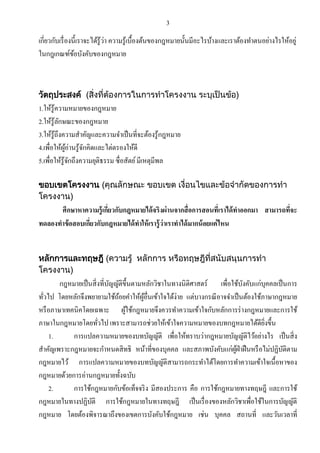 3

เกี่ยวกับเรื่ องนี้เราจะได้รู้ว่า ความรู ้เบื้องต้นของกฎหมายนั้นมีอะไรบ้างและเราต้องทาตนอย่างไรให้อยู่
ในกฎเกณฑ์ขอบังคับของกฎหมาย
้

วัตถุประสงค์ (สิ่งที่ต้องการในการทาโครงงาน ระบุเป็นข้อ)

1.ให้รู้ความหมายของกฎหมาย
2.ให้รู้ลกษณะของกฎหมาย
ั
3.ให้รู้ถึงความสาคัญและความจาเป็ นที่จะต้องรู ้กฎหมาย
4.เพื่อให้ผอ่านรู ้จกคิดและไต่ตรองให้ดี
ู้
ั
5.เพื่อให้รู้จกถึงความยุติธรรม ซื่อสัตย์ มีเหตุมีพล
ั
ขอบเขตโครงงาน (คุณลักษณะ ขอบเขต เงื่อนไขและข้อจากัดของการทา
โครงงาน)

ศึกษาหาความรู้ เกียวกับกฎหมายได้ จริงผ่ านจากสื่ อการสอนที่เราได้ ทาออกมา สามารถทีจะ
่
่
ทดลองทาข้ อสอบเกียวกับกฎหมายได้ ทาให้ เรารู้ ว่าเราทาได้ มากน้ อยแค่ ไหน
่
หลักการและทฤษฎี (ความรู้ หลักการ หรือทฤษฎีที่สนับสนุนการทา
โครงงาน)

กฎหมายเป็ นสิ่ งที่บญญัติข้ ึนตามหลักวิชาในทางนิติศาสตร์ เพื่อใช้บงคับแก่บุคคลเป็ นการ
ั
ั
ทัวไป โดยหลักจึงพยายามใช้ถอยคาให้ผอื่นเข้าใจได้ง่าย แต่บางกรณี อาจจาเป็ นต้องใช้ภาษากฎหมาย
้
ู้
่
หรื อภาษาเทคนิคโดยเฉพาะ ผูใช้กฎหมายจึงควรทาความเข้าใจกับหลักการร่ างกฎหมายและการใช้
้
ภาษาในกฎหมายโดยทัวไป เพราะสามารถช่วยให้เข้าใจความหมายของบทกฎหมายได้ดียงขึ้น
ิ่
่
1.
การแปลความหมายของบทบัญญัติ เพื่อให้ทราบว่ากฎหมายบัญญัติไว้อย่างไร เป็ นสิ่ ง
สาคัญเพราะกฎหมายจะกาหนดสิ ทธิ หน้าที่ของบุคคล และสภาพบังคับแก่ผฝ่าฝื นหรื อไม่ปฏิบติตาม
ู้
ั
กฎหมายไว้ การแปลความหมายของบทบัญญัติสามารถกระทาได้โดยการทาความเข้าใจเนื้อหาของ
กฎหมายด้วยการอ่านกฎหมายทั้งฉบับ
2.
การใช้กฎหมายกับข้อเท็จจริ ง มีสองประการ คือ การใช้กฎหมายทางทฤษฎี และการใช้
กฎหมายในทางปฏิบติ การใช้กฎหมายในทางทฤษฎี เป็ นเรื่ องของหลักวิชาเพื่อใช้ในการบัญญัติ
ั
กฎหมาย โดยต้องพิจารณาถึงของเขตการบังคับใช้กฎหมาย เช่น บุคคล สถานที่ และวันเวลาที่

 