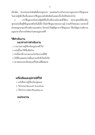 4

เกี่ยวข้อง ประเภทและลาดับศักดิ์ของกฎหมาย ตลอดจนอานาจในการตรากฎหมายการใช้กฎหมาย
ในทางปฏิบติ เป็ นเรื่ องของการใช้กฎหมายกับข้อเท็จจริ งเฉพาะเรื่ องในชีวตประจาวัน
ั
ิ
3.
การใช้กฎหมายในทางปฏิบติเป็ นเรื่ องซึ่งหาหลักเกณฑ์ได้ยาก เพราะบุคคลที่เกี่ยวข้อง
ั
ทุกคนต่างเป็ นผูใช้กฎหมายด้วยกันทั้งสิ้ น ซึ่งมักใช้กฎหมายตามความรู ้ ความเข้าใจของตน นอกจากนี้
้
ตัวบทกฎหมายเองก็อาจมีความบกพร่ อง จึงอาจนาไปสู่ ปัญหาการใช้กฎหมาย ได้แก่ปัญหาการตีความ
กฎหมาย หรื อการเกิดช่องว่างของกฎหมายได้
วิธดาเนินงาน
ี
แนวทางการดาเนินงาน

1. รวบรวมความรู ้เกี่ยวกับกฎหมายทัวไป
่
2. แบ่งเนื้อหาให้เป็ นสัดส่ วน
3. นาเนื้อหาที่รวบรวมมาลงในโปรแกรมที่ใช้
4. ให้เพื่อนทดสอบว่าเพื่อนอ่านแล้วเข้าใจหรื อไม่
5. ตรวจสอบและปรับปรุ งแก้ไขส่ วนที่ผดพลาด
ิ

เครืองมือและอุปกรณ์ทใช้
่
ี่

1. หนังสื อความรู ้เกี่ยวกับกฎหมาย
2. โปรแกรม Microsoft PowerPoint
3. โปรแกรม Adobe Photoshop cs3
งบประมาณ
-

 