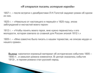 «Я старался писать историю народа»
1857 г. – после встречи с декабристами Л.Н.Толстой задумал роман об одном
из них.
1825 г. – «Невольно от настоящего я перешёл к 1825 году, эпохе
заблуждений и несчастий моего героя»
1812 г. – «Чтобы понять моего героя, мне нужно перенестись к его
молодости, которая совпала со славной для России эпохой 1812 г.»
1805 г. – «Мне совестно было писать о нашем торжестве, не описав неудач и
нашего срама».

Вывод: накопился огромный материал об исторических событиях 1805 –
1856 гг.. и замысел романа изменился. В центре оказались события
1812г., и героем романа стал русский народ.

 