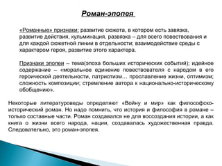 Роман-эпопея
«Романные» признаки: развитие сюжета, в котором есть завязка,
развитие действия, кульминация, развязка – для всего повествования и
для каждой сюжетной линии в отдельности; взаимодействие среды с
характером героя, развитие этого характера.
Признаки эпопеи – тема(эпоха больших исторических событий); идейное
содержание – «моральное единение повествователя с народом в его
героической деятельности, патриотизм… прославление жизни, оптимизм;
сложность композиции; стремление автора к национально-историческому
обобщению».
Некоторые литературоведы определяют «Войну и мир» как философскоисторический роман. Но надо помнить, что история и философия в романе –
только составные части. Роман создавался не для воссоздания истории, а как
книга о жизни всего народа, нации, создавалась художественная правда.
Следовательно, это роман-эпопея.

 