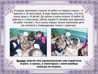 В опросе принимало участие 19 ребят из первого класса – 9
девочек и 10 мальчиков. В ходе опроса выяснилось, что есть
куклы дома у 14 детей. До школы в куклы играли 10 ребят (8
девочек и 2 мальчика), сейчас играют 6 человек (все девочки).
18 ребят считают, что в куклы играют только маленькие дети
(не согласна с утверждением только 1 девочка).

Вывод: многие мои одноклассники уже перестала
играть в куклы, а некоторые с ними вообще
никогда не играли.

 