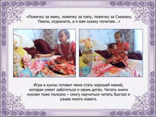 «Ложечку за маму, ложечку за папу, ложечку за Снежану.
Поели, отдохните, а я вам сказку почитаю…»

Игра в куклы готовит меня стать хорошей мамой,
которая умеет заботиться о своих детях. Читать книги
куклам тоже полезно – смогу научиться читать быстро и
узнаю много нового.

 