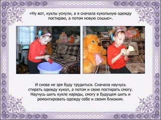 «Ну вот, куклы уснули, а я сначала кукольную одежду
постираю, а потом новую сошью».

И снова не зря буду трудиться. Сначала научусь
стирать одежду кукол, а потом и свою постирать смогу.
Научусь шить кукле наряды, смогу в будущем шить и
ремонтировать одежду себе и своим близким.

 