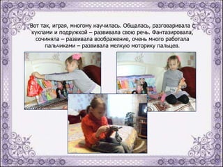 Вот так, играя, многому научилась. Общалась, разговаривала с
куклами и подружкой – развивала свою речь. Фантазировала,
сочиняла – развивала воображение, очень много работала
пальчиками – развивала мелкую моторику пальцев.

 