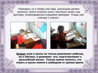 «Поиграли, ну а теперь мне пора школьными делами
заняться: нужно почитать книгу, поучиться писать под
диктовку, потренироваться в решении примеров. Я ведь уже
ученица 1 класса».

Вывод: игра в куклы не только развлекает ребенка,
но и обучает, и развивает его, подготавливает к
дальнейшей жизни. Только нужно помнить, что
играть в куклы можно в свободное от уроков время.

 
