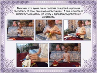 Выяснив, что кукла очень полезна для детей, я решила
рассказать об этом своим одноклассникам. А еще я захотела
смастерить самодельную куклу и предложить ребятам ее
изготовить.

 