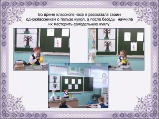 Во время классного часа я рассказала своим
одноклассникам о пользе кукол, а после беседы научила
их мастерить самодельную куклу.

 