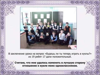 В заключение урока на вопрос «Будешь ли ты теперь играть в куклы?»
из 19 ребят 17 дали положительный.

Считаю, что мне удалось изменить в лучшую сторону
отношение к кукле моих одноклассников.

 