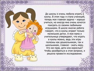 До школы я очень любила играть в
куклы. В этом году я стала ученицей,
теперь моя главная задача – хорошо
учиться, но иногда мне очень хочется
поиграть со своими любимыми
игрушками. В школе многие ребята
говорят, что в куклы играют только
маленькие детки. А моя мама и
учительница утверждают, что играть
в куклы можно, ведь эти игры
полезны как дошкольникам, так и
школьникам, главное - знать меру.
Кто же прав, дети или взрослые?
Чтобы разобраться в этом вопросе, я
решила провести исследование.

 
