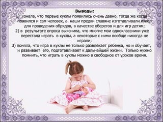 Выводы:
1) узнала, что первые куклы появились очень давно, тогда же когда
появился и сам человек, а наши предки славяне изготавливали кукол
для проведения обрядов, в качестве оберегов и для игр детям;
2) в результате опроса выяснила, что многие мои одноклассники уже
перестала играть в куклы, а некоторые с ними вообще никогда не
играли;
3) поняла, что игра в куклы не только развлекает ребенка, но и обучает,
и развивает его, подготавливает к дальнейшей жизни. Только нужно
помнить, что играть в куклы можно в свободное от уроков время.

 
