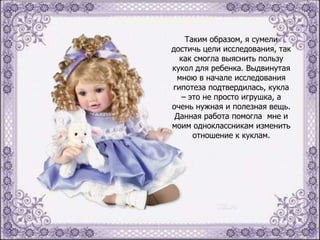Таким образом, я сумели
достичь цели исследования, так
как смогла выяснить пользу
кукол для ребенка. Выдвинутая
мною в начале исследования
гипотеза подтвердилась, кукла
– это не просто игрушка, а
очень нужная и полезная вещь.
Данная работа помогла мне и
моим одноклассникам изменить
отношение к куклам.

 
