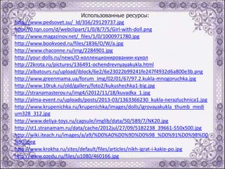Использованные ресурсы:
http://www.pedsovet.su/_ld/356/29129737.jpg
http://0.tqn.com/d/webclipart/1/0/8/7/5/Girl-with-doll.png
http://www.magazinov.net/_files/1/0/1000971780.jpg
http://www.bookvoed.ru/files/1836/O/W/a.jpg
http://www.chaconne.ru/img/2284901.jpg
http://your-dolls.ru/news/О-коллекционировании-кукол
http://2krota.ru/pictures/136491-ochendrevnyayakukla.html
http://albatours.ru/upload/iblock/6e2/6e23022b99241fe247f4932d6a800e3b.png
http://www.greenmama.ua/forum_img/02/01/67/97.2.kukla-mnogoruchka.jpg
http://www.10ruk.ru/old/gallery/foto2/kukushechka1-big.jpg
http://stranamasterov.ru/img4/i2012/11/18/kuvadka_1.jpg
http://alma-event.ru/uploads/posts/2013-03/1363366230_kukla-nerazluchnica1.jpg
http://www.krupenichka.ru/krupenichka/images/dolls/igrovayakukla_thumb_medi
um328_312.jpg
http://www.deliya-toys.ru/capsule/imglib/data/50/589/7/NK20.jpg
http://st1.stranamam.ru/data/cache/2012jul/27/09/5182238_39661-550x500.jpg
http://wiki.iteach.ru/images/a/a9/%D0%A0%D0%9D%D0%98_%D0%91%D0%98%D0
%90.jpeg
http://www.krokha.ru/sites/default/files/articles/nikh-igrat-i-kakie-po.jpg
http://www.ozedu.ru/files/u1080/460166.jpg

 