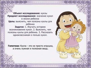 Объект исследования: куклы
Предмет исследования: значение кукол
в жизни ребенка
Цель: выяснить, чем полезны куклы для
ребенка
Задачи: 1. Изучить историю
возникновения кукол. 2. Выяснить, чем
полезны куклы для ребенка. 3. Рассказать
одноклассникам о пользе кукол.

Гипотеза: Кукла - это не просто игрушка,
а очень нужная и полезная вещь.

 