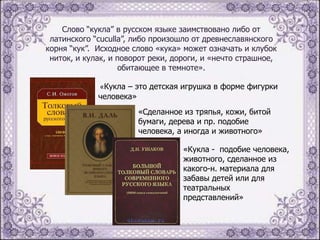 Слово “кукла” в русском языке заимствовано либо от
латинского “cuculla”, либо произошло от древнеславянского
корня “кук”. Исходное слово «кука» может означать и клубок
ниток, и кулак, и поворот реки, дороги, и «нечто страшное,
обитающее в темноте».
«Кукла – это детская игрушка в форме фигурки
человека»
«Сделанное из тряпья, кожи, битой
бумаги, дерева и пр. подобие
человека, а иногда и животного»
«Кукла - подобие человека,
животного, сделанное из
какого-н. материала для
забавы детей или для
театральных
представлений»

 