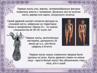 Первые куклы или, вернее, человекообразные фигурки
появились вместе с человеком. Делались они из кусочка
кости, дерева или корня, кукурузного початка.
Самой древней куклой считается фигурка из
слоновой кости, найденная на территории
Чехии в захоронении «Броно-2»; по оценке
специалистов ей 30–35 тысяч лет
Первые куклы, выполненные
мастерами, датируются 20
веком до н.э., они были
найдены в Египте.
Первые куклы наших славянских предков были
сделаны из золы. Куклы древних славян не имели
лица - просто белый лоскут без обозначения глаз,
носа, рта и ушей.

 