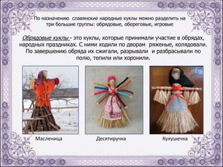 По назначению славянские народные куклы можно разделить на
три большие группы: обрядовые, обереговые, игровые

Обрядовые куклы - это куклы, которые принимали участие в обрядах,

народных праздниках. С ними ходили по дворам ряженые, колядовали.
По завершению обряда их сжигали, разрывали и разбрасывали по
полю, топили или хоронили.

Масленица

Десятиручка

Кукушечка

 