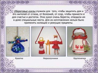 Обереговые куклы служили для того, чтобы защитить дом и

его жителей от сглаза, от болезней, от ссор, чтобы принести в
дом счастье и достаток. Этих кукол очень берегли, отводили им
в доме специальные места. Для их изготовления нельзя было
применять колющие и режущие предметы.

Куватка

Неразлучники

Крупеничка

 