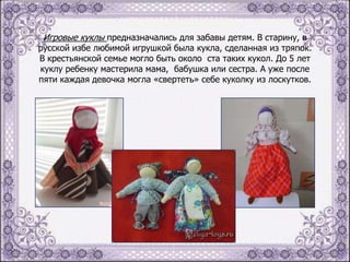 Игровые куклы предназначались для забавы детям. В старину, в

русской избе любимой игрушкой была кукла, сделанная из тряпок.
В крестьянской семье могло быть около ста таких кукол. До 5 лет
куклу ребенку мастерила мама, бабушка или сестра. А уже после
пяти каждая девочка могла «свертеть» себе куколку из лоскутков.

 