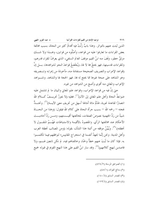 ‫٦١٢‬

‫ﺗﻮﺟﻴﻪ ﺍﻹﻣﺎﻡ ﺍﺑﻦ ﺍﻟﻘﻴﻢ ﻟﻠﻘﺮﺍﺀﺍﺕ ﺍﻟﻘﺮﺁﻧﻴﺔ‬

‫ﺩ. ﻋﺒﺪ ﺍﻟﻌﺰﻳﺰ ﺍﳉﻬﲏ‬

‫ـــــ ــــ ـــــ ــــ ـــــ ــــ ــــ ـــــ ــــ ــــ ـــــ ــــ ــــ ـــــ ــــ ـــــ ــــ ــــ ـــــ ــــ ــــ ـــــ ــــ ــــ ـــــ ــــ ـــــ ــــ ــــ ـــــ ــــ ــــ ـــــ ــــ ــــ ـــــ ــــ ـــــ ــــ ــــ ـــــ ــــ ــــ ـــــ ـ ــــــ ــــ ـــــ ــــ ـــــ ــــ ــــ ـــــ ــــ ــــ ـــــ ــــ ــــ ـــــ ــــ ـــــ ــــ ــــ ـــــ ــــ ــــ ـــــ ــــ ــــ ـــــ ــــ ـــــ ــــ ــــ ـــــ ــــ ــــ ـــــ ــــ ــــ ـــــ ــــ ـــــ ــــ ــــ ـــــ ــــ ــــ ـــــ ـ ــــــ ــــ ـــــ ــــ ـــــ ــــ ــــ ـــــ ــــ ــــ ـــــ ــــ ــــ ـــــ ــــ ـــــ ــــ ــــ ـــــ ــــ ــــ ـــــ ــــ ــــ ـــــ ــــ ـــــ ــــ ــــ ـــــ ــــ ــــ ـــــ ــــ ــ ـ‬

‫ﺍﻟﺬﻳﻦ ﺛﺒﺘﺖ ﻋﻨﻬﻢ ﺑﺎﻟﺘﻮﺍﺗﺮ. ﻭﻫﺬﺍ ﺑﺎﺏ ﺯﱠﻟﺖ ﻓﻴﻪ ﺃﻗﺪﺍﻡ ﻛﺜﲑ ﻣﻦ ﺍﻟﻨﺤﺎﺓ، ﺑﺴﺒﺐ ﳐﺎﻟﻔﺔ‬
‫‪‬‬
‫‪ ‬‬
‫ﺑﻌﺾ ﺍﻟﻘﺮﺍﺀﺍﺕ ﻣﺎ ﺗﻌﺎﺭﻓﻮﺍ ﻋﻠﻴﻪ ﻣﻦ ﻗﻮﺍﻋﺪ، ﻭﺃﺻﹸﻮﻩ ﻣﻦ ﻗﻮﺍﻧﲔ، ﻭﻫـﺬﺍ ﻭﻻ ﺷـﻚ‬
‫‪‬ﻠ‬
‫ﻣﺰﻟﻖ ﺧﻄﲑ، ﻭﻗﻒ ﻣﻨﻪ ﺍﺑﻦ ﺍﻟﻘﻴﻢ ﻣﻮﻗﻒ ﺍﻟﻌﺎﱂ ﺍﻟﺴﻠﻔﻲ، ﺍﻟﺬﻱ ﻳﻌﺮﻑ ﻟﻠﻘﺮﺍﺀ ﻗﺪﺭﻫﻢ،‬
‫‪‬‬
‫‪‬‬
‫‪‬‬
‫‪‬ﹶ ‪‬‬
‫‪‬‬
‫ﻭﻟﻠﻘﺮﺍﺀﺍﺕ ﻗﺪﺳﻴﺘﻬﺎ، ﻓﻬﻮ ﳛﺘﺞ ‪‬ﺎ ﻻ ﳍﺎ، ﻭ‪‬ﻳﺨﻀﻊ ﻗﻮﺍﻋﺪ ﺍﻟﻨﺤﻮ ﻟﺸﻮﺍﻫﺪﻫﺎ، ﺑـﻞ ﺇﻥ‬
‫ﱠ‬
‫‪‬‬
‫‪ِ ‬‬
‫‪‬‬
‫)ﻗﻮﺍﻋﺪ ﺍﻹﻋﺮﺍﺏ ﻭﺍﻟﺘﺼﺮﻳﻒ ﺍﻟﺼﺤﻴﺤﺔ ﻣﺴﺘﻔﺎﺩﺓ ﻣﻨﻪ، ﻣﺄﺧﻮﺫﺓ ﻣﻦ ﺇﻋﺮﺍﺑﻪ ﻭﺗـﺼﺮﻳﻔﻪ‬
‫ﻭﻫﻮ ﺍﻟﺸﺎﻫﺪ ﻋﻠﻰ ﺻﺤﺔ ﻏﲑﻫﺎ ﳑﺎ ﳛﺘﺞ ﻟﻪ ‪‬ﺎ. ﻓﻬﻮ ﺍﳊﺠﺔ ﳍﺎ ﻭﺍﻟﺸﺎﻫﺪ. ﻭﺷـﻮﺍﻫﺪ‬
‫ﺍﻹﻋﺮﺍﺏ ﻭﺍﳌﻌﺎﱐ ﻣﻨﻪ ﺃﻗﻮﻯ ﻭﺃﺻﺢ ﻣﻦ ﺍﻟﺸﻮﺍﻫﺪ ﻣﻦ ﻏﲑﻩ.‬
‫ﺣﱴ ﺇﻥ ﻓﻴﻪ ﻣﻦ ﻗﻮﺍﻋﺪ ﺍﻹﻋﺮﺍﺏ، ﻭﻗﻮﺍﻋﺪ ﻋﻠﻢ ﺍﳌﻌﺎﱐ ﻭﺍﻟﺒﻴﺎﻥ ﻣﺎ ﱂ ﺗﺸﺘﻤﻞ ﻋﻠﻴﻪ‬
‫ﱠ‬
‫ﺿﻮﺍﺑﻂ ﺍﻟﻨﺤﺎﺓ ﻭﺃﻫﻞ ﻋﻠﻢ ﺍﳌﻌﺎﱐ ﺇﱃ ﺍﻵﻥ()١(. ﻓﻌﻠﻴﻪ )ﻻ ﳚﻮﺯ ﲢﺮﻳـﻒ ﻛـﻼﻡ ﺍﷲ‬
‫‪‬‬
‫‪‬‬
‫ﹸ‬
‫ﺍﻧﺘﺼﺎﺭ‪‬ﺍ ﻟﻘﺎﻋﺪﺓ ﳓﻮﻳﺔ، ﻫ‪‬ﺪﻡ ﻣﺎﺋﺔ ﺃﻣﺜﺎﳍﺎ ﺃﺳﻬﻞ ﻣﻦ ﲢﺮﻳﻒ ﻣﻌﲎ ﺍﻵﻳـﺔ()٢(. ﻭﲢﺘـﺪ‬
‫‪‬‬
‫‪‬‬
‫ﳍﺠﺘﻪ – ﺭﲪﻪ ﺍﷲ – ﺑﺴﺒﺐ ﺟﺮﺃﺓ ﺍﻟﻨﺤﺎﺓ ﻋﻠﻰ ﻛﻼﻡ ﺍﷲ ﻓﻴﻘﻮﻝ: )ﻭﻫﺬﺍ ﻣﻦ ﺍﻟﻨﺤـﺎﺓ‬
‫ﺷﺒﻴﻪ ﻣﻦ ﺭﺩ ﺍﳉﻬﻤﻴﺔ ﻧﺼﻮﺹ ﺍﻟﺼﻔﺎﺕ، ﳌﺨﺎﻟﻔﺘﻬﺎ ﺃﻗﻴـﺴﺘﻬﻢ، ﻭﻣـﻦ ﺭﺩ ﺃﺣﺎﺩﻳـﺚ‬
‫‪‬‬
‫‪‬‬
‫‪ ‬‬
‫ﺍﻷﺣﻜﺎﻡ ﻋﻨﺪ ﳐﺎﻟﻔﺘﻬﺎ ﺍﻟﺮﺃﻱ. ﻭﺍﳌﻘﺼﻮﺩ ﺑﺎﻷﻗﻴﺴﺔ ﻭﺍﻻﺳﺘﻨﺒﺎﻃﺎﺕ ﻓﻬ‪‬ـﻢ ﺍﳌﻨﻘـﻮﻝ ﻻ‬
‫ﹶ ‪‬‬
‫‪‬‬
‫ﲣﻄﺌﺘﻪ( )٣(. ﻭ‪‬ﻳ‪‬ﺒ‪‬ﻴﻦ ﻣﻮﻗﻔﻪ ﻣﻦ ﺃﺋﻤﺔ ﻫﺬﺍ ﺍﻟﺸﺄﻥ، ﺑﻘﻮﻟﻪ: )ﻭﻣﻦ ﺍﳌﺼﺎﺋﺐ ﲣﻄﺌﺔ ﺍﻟﻌﺮﺏ‬
‫‪‬‬
‫ﻭﺃﻫﻞ ﺍﳌﺪﻳﻨﺔ. ﻭﳓﻦ ﺇ‪‬ﻤﺎ ﳒﻬﺪ ﺃﻧﻔﺴﻨﺎ ﰲ ﺍﺳﺘﺨﺮﺍﺝ ﺍﳌﻘﺎﻳﻴﺲ؛ ﻟﻨﻮﺍﻓﻘﻬﻢ ﻓﻴﻤﺎ ﺗﻜﻠﻤـﻮﺍ‬
‫‪‬‬
‫ﻧ‬
‫ﺑﻪ. ﻓﺈﺫﺍ ﻛﺎﻥ ﻣﺎ ﹶﺛ‪‬ﺒﺖ ﻋﻨﻬﻢ ﺧﻄﺄ ﻭﳊﻨ‪‬ﺎ، ﻭﺧﺎﻟﻔﻨﺎﻫﻢ ﻓﻴﻪ، ﱂ ﻧﻜﻦ ﺗﺎﺑﻌﲔ ﳍـﻢ، ﻭﻻ‬
‫ﹰ‬
‫‪‬‬
‫ﻗﺎﺻﺪﻳﻦ ﻟﻨﻬﺞ ﻛﻼﻣﻬﻢ()٤(. ﻭﻗﺪ ﺳﺎﺭ ﺍﺑﻦ ﺍﻟﻘﻴﻢ ﻋﻠﻰ ﻫﺬﺍ ﺍﻟﻨﻬﺞ ﺍﻟﻘﻮﱘ ﰲ ﻗﺒﻮﻟﻪ ﲨﻴﻊ‬
‫‪‬‬

‫)١( ﺍﻟﺼﻮﺍﻋﻖ ﺍﳌﺮﺳﻠﺔ )٢/٤٧٤(.‬
‫)٢( ﺑﺪﺍﺋﻊ ﺍﻟﻔﻮﺍﺋﺪ )١/٥٤(.‬
‫)٣( ﺍﳌﺼﺪﺭ ﺍﻟﺴﺎﺑﻖ )٤/٠٨١(.‬
‫)٤( ﺍﳌﺼﺪﺭ ﺍﻟﺴﺎﺑﻖ )٤/٩٧١(.‬

 