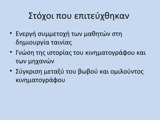 Στόχοι που επιτεύχθηκαν
• Ενεργή συμμετοχή των μαθητών στη
δημιουργία ταινίας
• Γνώση της ιστορίας του κινηματογράφου και
των μηχανών
• Σύγκριση μεταξύ του βωβού και ομιλούντος
κινηματογράφου

 