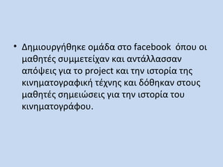• Δημιουργήθηκε ομάδα στο facebook όπου οι
μαθητές συμμετείχαν και αντάλλασσαν
απόψεις για το project και την ιστορία της
κινηματογραφική τέχνης και δόθηκαν στους
μαθητές σημειώσεις για την ιστορία του
κινηματογράφου.

 