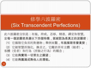修學六波羅密
(Six Transcendent Perfections)
此六波羅密分別是：布施、持戒、忍辱、精進、禪定和智慧。
當每一個波羅密具備以下四個特徵，就被認為是真正的波羅密：
（1）它摧毀它負而的對應物；舉例來說，布施摧毀吝嗇貪婪；
（2）它被智慧所強化，換言之，它離於所有主體（做者）、
客體（受者）和行為（所做之行為）的概念；
（3）它能夠實現一切眾生之願望；
（4）它能夠圓滿成熟他人的潛能。
12

 