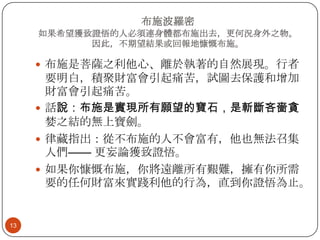 布施波羅密
如果希望獲致證悟的人必須連身體都布施出去，更何況身外之物。
因此，不期望結果或回報地慷慨布施。

 布施是菩薩之利他心、離於執著的自然展現。行者

要明白，積聚財富會引起痛苦，試圖去保護和增加
財富會引起痛苦。
 話說：布施是實現所有願望的寶石，是斬斷吝嗇貪
婪之結的無上寶劍。
 律藏指出：從不布施的人不會富有，他也無法召集
人們—— 更妄論獲致證悟。
 如果你慷慨布施，你將遠離所有艱難，擁有你所需
要的任何財富來實踐利他的行為，直到你證悟為止。

13

 