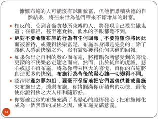 慷慨布施的人可能沒有試圖致富，但他們累積功德的自
然結果，將在來世為他們帶來不斷增加的財富。
 相反的，受到吝嗇貪婪所束縛的人，將發現自己投生餓鬼







14

道；在那裡，甚至連食物、飲水的字眼都聽不到。
絕對不要希望布施的行為有任何回報，不要期望你將因此
而被善待，或獲得快樂富足。布施本身即是完美的；除了
讓他人感到快樂之外，沒有需要獲得任何其他的回報。
如果你出於自利的發心而布施，將糟蹋你所感受到的喜悅，
更深的不快樂必定隨之而來。然而，出於純粹的虔誠、慈
心或悲心而布施，將為你帶來巨大的喜悅，而你的布施將
創造更多的快樂。布施行為背後的發心讓一切變得不同。
認清財產如夢如幻，要毫不保留地把它們當做供養或善施
來布施出去。透過布施，你將圓滿你所積聚的功德，最後
使你證得佛之大人相和隨形好。
你要確定你的布施充滿了菩提心的證悟發心；把布施轉化
成為一個無謬的成佛之因，使布施充滿意義。

 