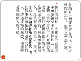 

易人任那友施之那手佛
達。何個，給後個布陀
成透事人最家，人施告
偉過物能後庭佛慢給訴
大 逐 布夠 布 成 陀 慢 左 他
的 漸 施懷 施 員 鼓 習 手 ，
目 的 給著 給 ， 勵 慣 來 先
標 熟 他極 陌 然 他 了 訓 把
。 悉 遇大 生 後 把 布 練 小
， 見的 人 布 小 施 自 物
便 的喜 。 施 物 的 己 品
能 任悅 最 給 品 想 。 從
輕 何， 後 朋 布 法 當 右
把 ，
16

佛曾
陀經
的有
忠一
告個
。非
他常
完吝
全嗇
無的
法人
布去
施尋
。求

 