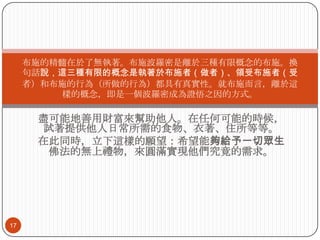 布施的精髓在於了無執著。布施波羅密是離於三種有限概念的布施。換
句話說，這三種有限的概念是執著於布施者（做者）、領受布施者（受
者）和布施的行為（所做的行為）都具有真實性。就布施而言，離於這
樣的概念，即是一個波羅密成為證悟之因的方式。

盡可能地善用財富來幫助他人。在任何可能的時候，
試著提供他人日常所需的食物、衣著、住所等等。
在此同時，立下這樣的願望：希望能夠給予一切眾生
佛法的無上禮物，來圓滿實現他們究竟的需求。

17

 