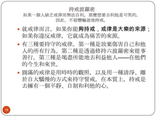持戒波羅密
如果一個人缺乏戒律而無法自利，那麼想要去利他是可笑的，
因此，不留戀輪迴地持戒。

 就戒律而言，如果你能夠持戒，戒律是大樂的來源；

如果你違反戒律，它就成為痛苦的來源。
 有三種要持守的戒律。第一種是放棄傷害自己和他
人的所有行為。第二種是透過修持六波羅密來從事
善行。第三種是竭盡所能地去利益他人——在他們
的今生和來世。
 圓滿的戒律是用時時的觀照，以及用一種清淨、離
於自大驕慢的方式來持守誓戒。在本質上，持戒是
去擁有一個平靜、自制和利他的心。

18

 