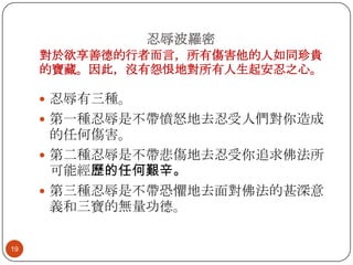 忍辱波羅密
對於欲享善德的行者而言，所有傷害他的人如同珍貴
的寶藏。因此，沒有怨恨地對所有人生起安忍之心。
 忍辱有三種。
 第一種忍辱是不帶憤怒地去忍受人們對你造成

的任何傷害。
 第二種忍辱是不帶悲傷地去忍受你追求佛法所
可能經歷的任何艱辛。
 第三種忍辱是不帶恐懼地去面對佛法的甚深意
義和三寶的無量功德。
19

 