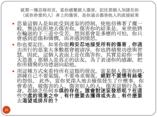 就第一種忍辱而言，當你感覺被人傷害，記住那個人加諸在你
（或你珍愛的人）身上的傷害，是你過去傷害他人的直接結果

 思量這個人是如此受到迷妄的控制，使他彷彿著了魔一

般，無法抗拒地去傷害你。傷害你的結果是，來世他將
在輪迴的下三道中受苦。想到那會是多麼的可怕，你只
會感到悲傷和憐憫，而非感到憤怒。
 你也要記住，如果你能夠安忍地接受所有的傷害，你過
去所行的惡業大多數都會被清淨，你也將積聚功德與智
慧。因此，這個人表面上是在傷害你，其實是給你一個
大恩惠；那個人是真正的法友。為了表達你的感謝，把
你所積聚的功德迴向給他。
 用這種方式來看待所有這類的情況。當某個人傷害你時，
訓練自己不要氣惱，不要尋求報復，絕對不要懷有絲毫
的怨恨。 此外，當你更深入地去檢視發生了什麼事，你
會看清，被傷害的人、傷害別人的人、傷害這個行為本
身，都缺乏任何本俱的存在。誰會對迷妄發怒呢？在這
些空虛的現象之中，有什麼要去獲得或失去，有什麼要
去渴望或排斥的？
20

 
