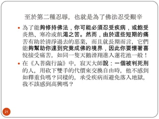 至於第二種忍辱，也就是為了佛法忍受艱辛
 為了能夠修持佛法，你可能必須忍受疾病，或飽受

炎熱、寒冷或飢渴之苦。然而，由於這些短期的痛
苦有助於清淨過去的惡業，而且就長期而言，它們
能夠幫助你達到究竟成佛的境界，因此你要懷著喜
悅接受痛苦，如同一隻天鵝滑翔進入蓮花池一般！
 在《入菩薩行論》中，寂天大師說：一個被判死刑
的人，用砍下雙手的代價來交換自由時，他不感到
如釋重負嗎？同樣的，承受疾病而避免落入地獄，
我不該感到高興嗎？

21

 