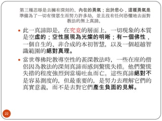 第三種忍辱是去擁有深刻的、內在的勇氣；出於悲心，這種勇氣是
準備為了一切有情眾生而努力許多劫，並且沒有任何恐懼地去面對
教法的無上真諦。

 此一真諦即是，在究竟的層面上，一切現象的本質

是空虛的；空性展現為光燦的明晰；有一個佛性，
一個自生的、非合成的本初智慧，以及一個超越智
識範圍的絕對真理。
 當世尊佛陀教導空性的甚深教法時，一些在座的僧
侶因為教法的深刻真諦而感到驚慌失措。他們驚慌
失措的程度強烈到當場吐血而亡。這些真諦絕對不
是容易測度的，但最重要的，是努力去理解它們的
真實意義，而不是去對它們產生負面的見解。

22

 