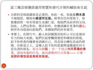 這三種忍辱應該運用智慧和善巧方便的輔助來生起
 去修持忍辱波羅密是必要的，如此一來，你就能夠永遠

不被憤怒、嗔恨和絕望所征服。修學在任何情祝下，你
都應該對一切有情眾生充滿仁慈，視他們為前世的父母。
因此，人們反對你、傷害你時，你應該擁有更多的慈心，
把所有功德迴向給他們，承擔他們的所有痛苦。
 事實上，在修行中，敵人和試圖傷害你的人可以是強而
有力的助力來源。他們引起會觸發憤怒和嗔恨的情境，
給予你珍貴的機會來訓練自己，用忍辱去轉化負面的情
緒。在修道之上，這種人給予你的恩惠將遠勝過任何立
意良善的朋友。寂天大師說： 在一千劫之內所累積的善
業，諸如布施的行為，或向諸佛所行之供養—— 只要一
剎那的嗔恨就能夠將其毀滅。
23

 