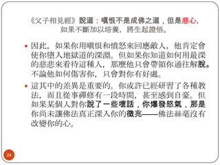 《父子相見經》說道：嗔恨不是成佛之道，但是慈心，
如果不斷加以培養，將生起證悟。
 因此，如果你用嗔恨和憤怒來回應敵人，他肯定會

使你墮入地獄道的深淵。但如果你知道如何用最深
的慈悲來看待這種人，那麼他只會帶領你通往解脫。
不論他如何傷害你，只會對你有好處。
 這其中的差異是重要的。你或許已經研習了各種教
法，而且從事禪修有一段時間，甚至感到自豪。但
如果某個人對你說了一些壞話，你爆發怒氣，那是
你尚未讓佛法真正深入你的徵兆——佛法絲毫沒有
改變你的心。

24

 