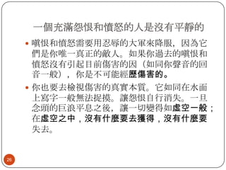 一個充滿怨恨和憤怒的人是沒有平靜的
 嗔恨和憤怒需要用忍辱的大軍來降服，因為它

們是你唯一真正的敵人。如果你過去的嗔恨和
憤怒沒有引起目前傷害的因（如同你聲音的回
音一般），你是不可能經歷傷害的。
 你也要去檢視傷害的真實本質。它如同在水面
上寫字一般無法捉摸。讓怨恨自行消失。一旦
念頭的巨浪平息之後，讓一切變得如虛空一般；
在虛空之中，沒有什麼要去獲得，沒有什麼要
失去。

26

 