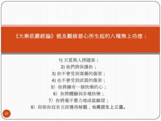 《大乘莊嚴經論》提及觀修慈心所生起的八種無上功德：

1) 天眾與人將隨喜；
2) 他們將保護你；
3) 你不會受到毒藥的傷害；
4) 也不會受到步器的傷害；
5）你將擁有一個快樂的心；
6）你將體驗到各種快樂；
7）你將毫不費力地成就願望；
8）即使你沒有立即獲得解脫，也將投生上三道。
27

 
