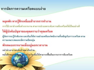 การจัดการความเครียดแบบง่าย
หยุดพัก หากรู้สึกเหนื่ อยล้าจากการทางาน
การใช้เวลาช่วงหนึ่ งห่างจากงาน สามารถช่วยลดระดับความตึงเครียดได้เป็ นอย่างดี

ให้ผบงคับบัญชาของคุณทราบว่าคุณเครียด
ู้ ั
ผูจดการจะรูจกสังเกต และต้องให้ความช่วยเหลือแก่พนักงานที่เผชิญกับภาวะเครียด ตาม
้ ั
้ ั
ความเหมาะสมและมีความยืดหยุ่น

พักตนเองจากงานเมืออยูนอกเวลางาน
่ ่
อย่านาเอางานกลับบ้านมากับท่าน
หมันฝึ กหยุดพักสมอง ระหว่างวันเพื่อให้สามารถฟื้ นคืนจากอาการตึงเครียด
่

 