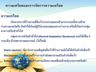 ความเครียดและการจัดการความเครียด
ความเครียด
เกิดจากการที่ร่างกายมีสิ่งเร้าจากภายนอกเข้ามากระทบทังทางด้าน
้
ร่างกายและจิตใจ จึงทาให้เกิดปฏิกิริยาตอบสนองทางร่างกาย หรือที่เรียกว่ากลุ่ม
อาการปรับตัวทัวไป
่
กลุ่มอาการปรับตัวทัวไป (General Adaptation Syndrome) แบ่งได้เป็ น 3
่
ระยะคือ (โรงพยาบาลมนารมย์, เว็ปไซต์)
Alarm reaction : คือ ร่างกายเผชิญต่อสิ่งเร้าที่ร่างกายยังไม่ได้ปรับตัวกับสิ่งเร้า
Resistance : คือ ขันตอนที่ร่างกายกาลังพยายามปรับตัวกับสิ่งเร้า
้
Exhaustion : คือ ขันตอนที่ร่างกายเกิดความเหนื่ อยล้าหลังจากการปรับตัว
้

 
